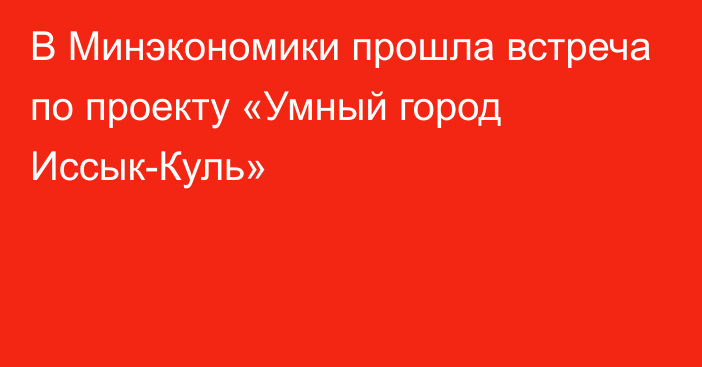 В Минэкономики прошла встреча по проекту «Умный город Иссык-Куль» 