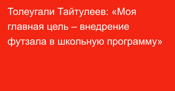 Толеугали Тайтулеев: «Моя главная цель – внедрение футзала в школьную программу»