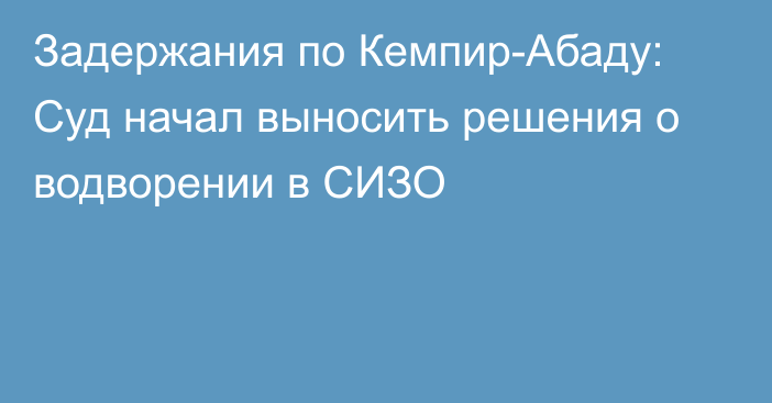 Задержания по Кемпир-Абаду: Суд начал выносить решения о водворении в СИЗО