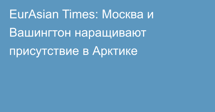 EurAsian Times: Москва и Вашингтон наращивают присутствие в Арктике