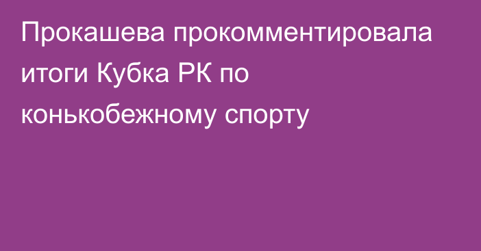 Прокашева прокомментировала итоги Кубка РК по конькобежному спорту