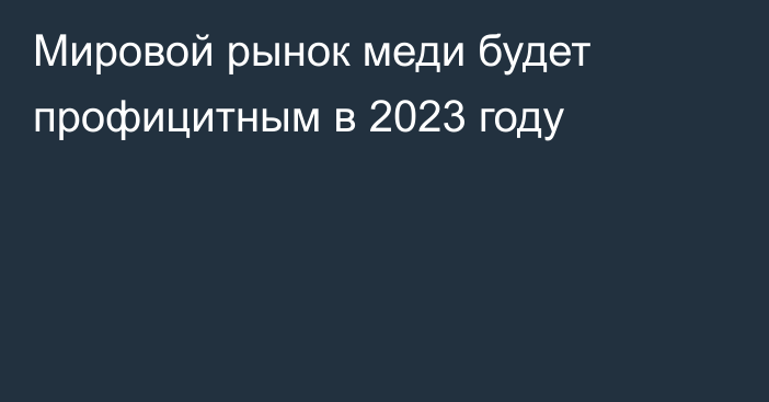 Мировой рынок меди будет профицитным в 2023 году