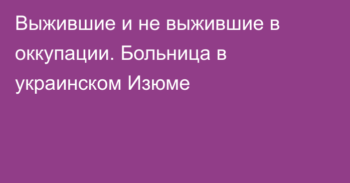 Выжившие и не выжившие в оккупации. Больница в украинском Изюме