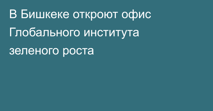 В Бишкеке откроют офис Глобального института зеленого роста