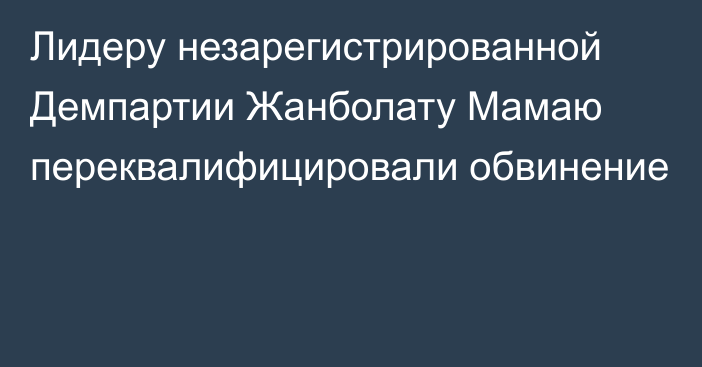 Лидеру незарегистрированной Демпартии Жанболату Мамаю переквалифицировали обвинение