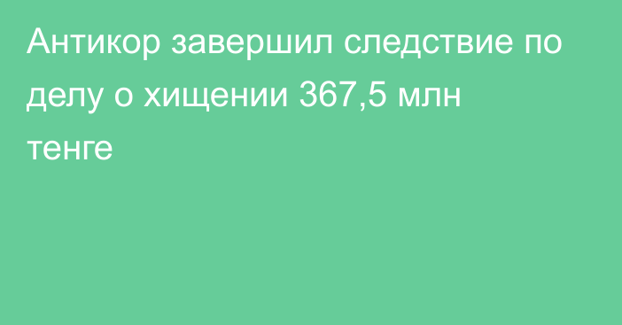 Антикор завершил следствие по делу о хищении 367,5 млн тенге