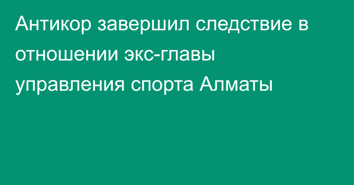 Антикор завершил следствие в отношении экс-главы управления спорта Алматы