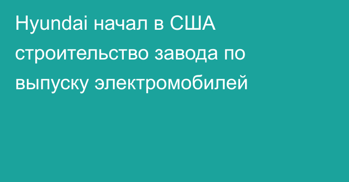 Hyundai начал в США строительство завода по выпуску электромобилей