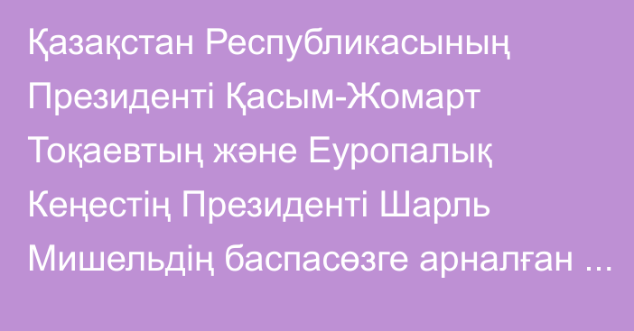 Қазақстан Республикасының Президенті Қасым-Жомарт Тоқаевтың және Еуропалық Кеңестің Президенті Шарль Мишельдің  баспасөзге арналған бірлескен мәлімдемесі