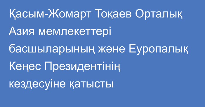 Қасым-Жомарт Тоқаев Орталық Азия мемлекеттері басшыларының және Еуропалық Кеңес Президентінің кездесуіне қатысты