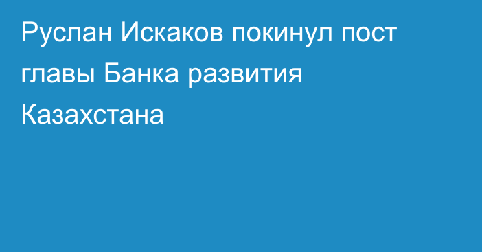 Руслан Искаков покинул пост главы Банка развития Казахстана