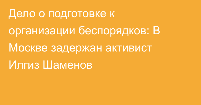 Дело о подготовке к организации беспорядков: В Москве задержан активист Илгиз Шаменов