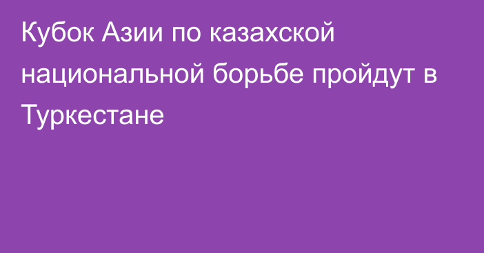 Кубок Азии по казахской национальной борьбе пройдут в Туркестане