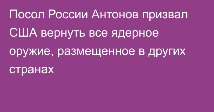 Посол России Антонов призвал США вернуть все ядерное оружие, размещенное в других странах