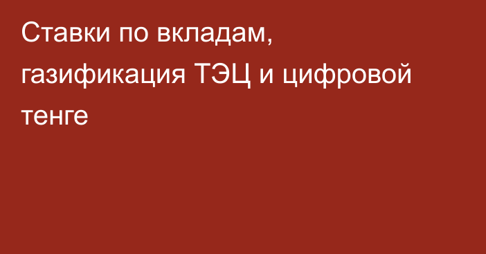 Ставки по вкладам, газификация ТЭЦ и цифровой тенге