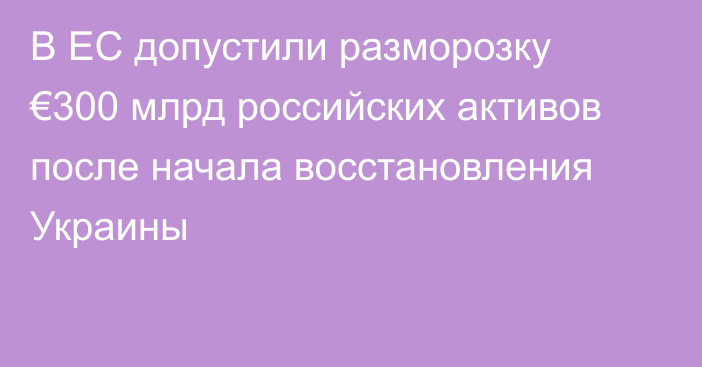 В ЕС допустили разморозку €300 млрд российских активов после начала восстановления Украины