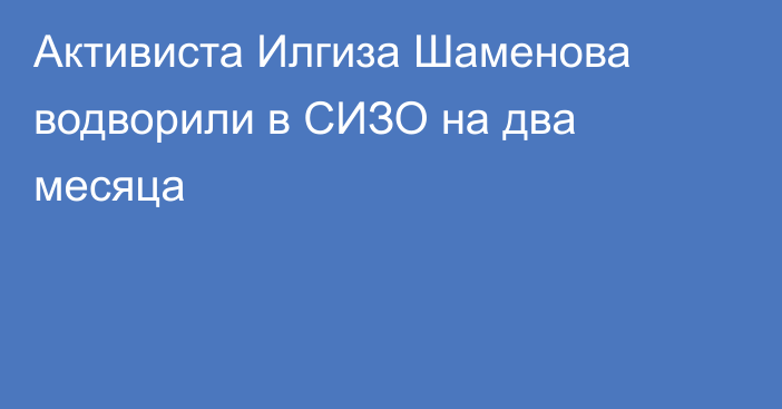 Активиста Илгиза Шаменова водворили в СИЗО на два месяца