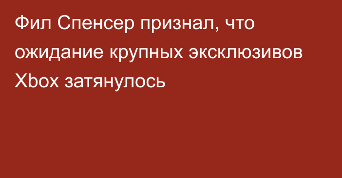 Фил Спенсер признал, что ожидание крупных эксклюзивов Xbox затянулось