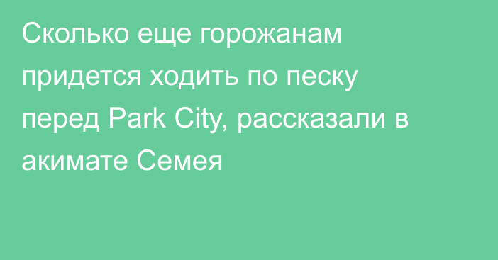 Сколько еще горожанам придется ходить по песку перед Park City, рассказали в акимате Семея