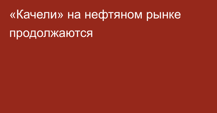 «Качели» на нефтяном рынке продолжаются