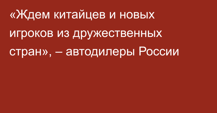 «Ждем китайцев и новых игроков из дружественных стран», – автодилеры России