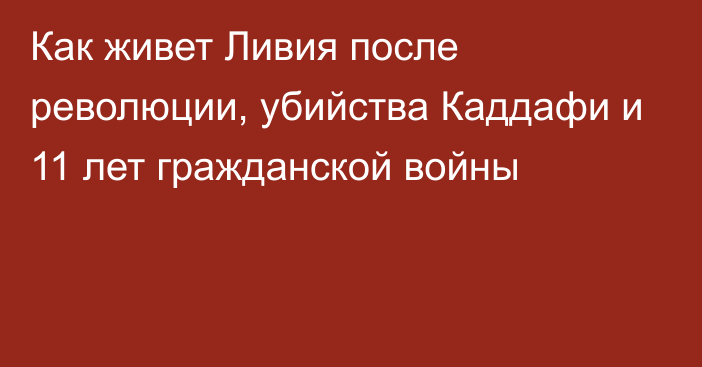 Как живет Ливия после революции, убийства Каддафи и 11 лет гражданской войны