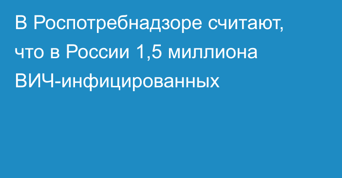 В Роспотребнадзоре считают, что в России 1,5 миллиона ВИЧ-инфицированных