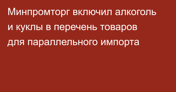 Минпромторг включил алкоголь и куклы в перечень товаров для параллельного импорта