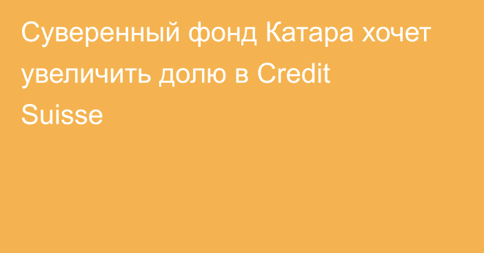 Суверенный фонд Катара хочет увеличить долю в Credit Suisse