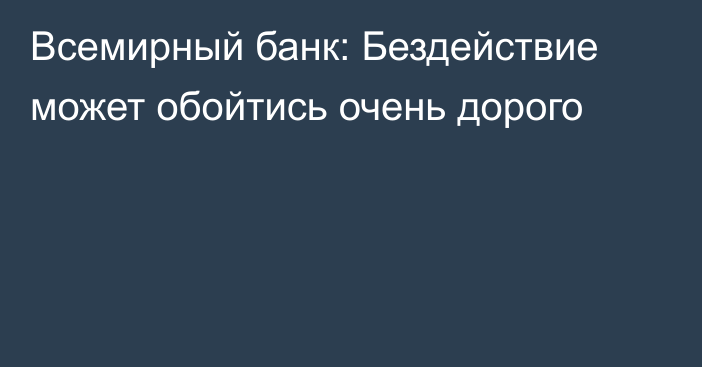 Всемирный банк: Бездействие может обойтись очень дорого