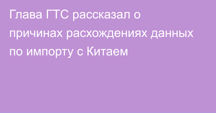 Глава ГТС рассказал о причинах расхождениях данных по импорту с Китаем