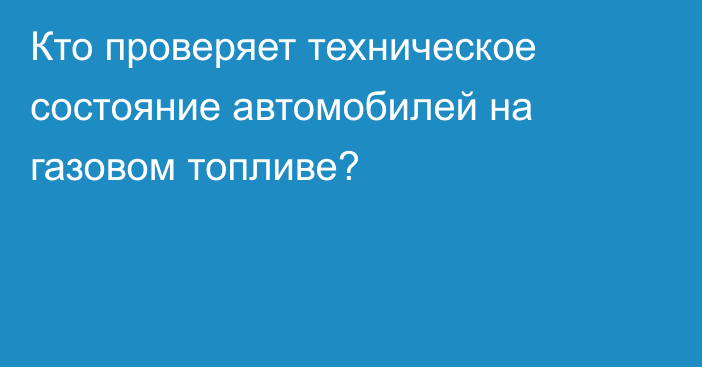 Кто проверяет техническое состояние автомобилей на газовом топливе?