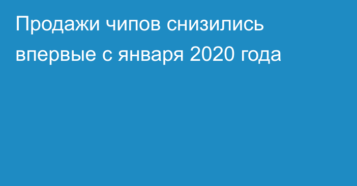 Продажи чипов снизились впервые с января 2020 года