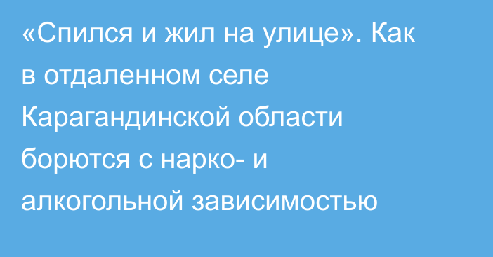 «Спился и жил на улице». Как в отдаленном селе Карагандинской области борются с нарко- и алкогольной зависимостью