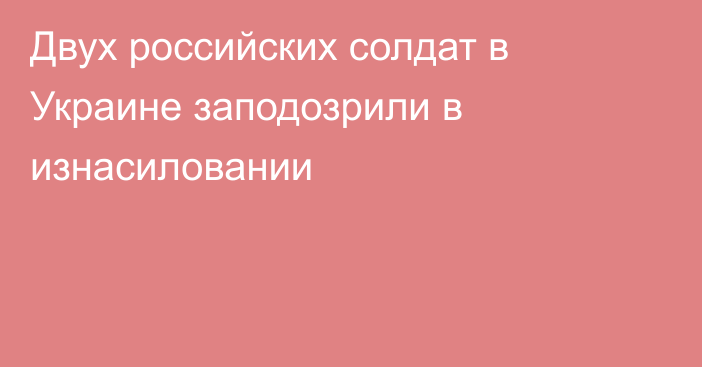 Двух российских солдат в Украине заподозрили в изнасиловании