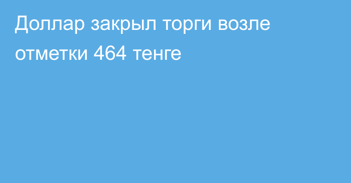 Доллар закрыл торги возле отметки 464 тенге