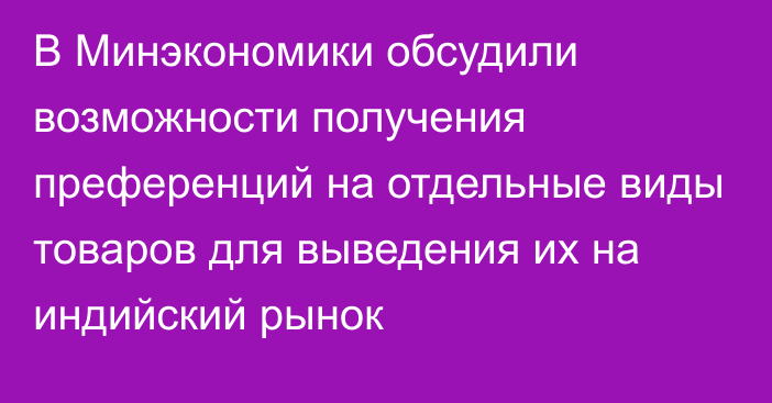 В Минэкономики обсудили возможности получения преференций на отдельные виды товаров для выведения их на индийский рынок