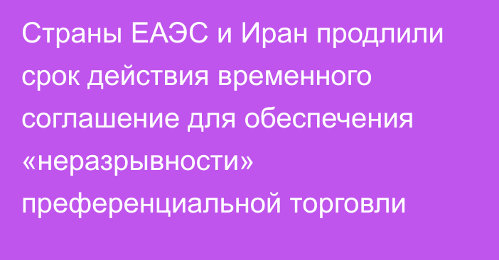 Страны ЕАЭС и Иран продлили срок действия временного соглашение для обеспечения «неразрывности» преференциальной торговли