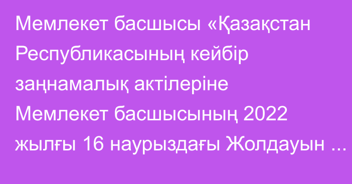 Мемлекет басшысы «Қазақстан Республикасының кейбір заңнамалық актілеріне Мемлекет басшысының 2022 жылғы 16 наурыздағы Жолдауын іске асыру мәселелері бойынша өзгерістер мен толықтырулар енгізу туралы» Қазақстан Республикасының Заңына қол қойды