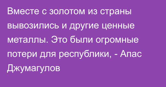 Вместе с золотом из страны вывозились и другие ценные металлы. Это были огромные потери для республики, - Апас Джумагулов