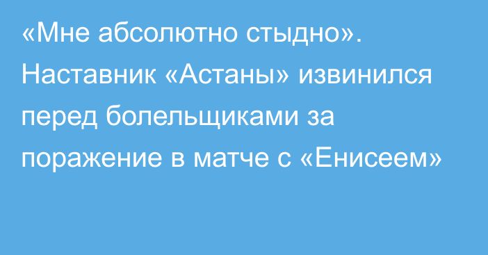 «Мне абсолютно стыдно». Наставник «Астаны» извинился перед болельщиками за поражение в матче с «Енисеем»