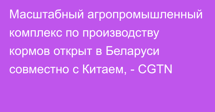 Масштабный агропромышленный комплекс по производству кормов открыт в Беларуси совместно с Китаем, - CGTN