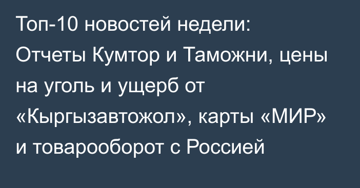 Топ-10 новостей недели: Отчеты Кумтор и Таможни, цены на уголь и ущерб от «Кыргызавтожол», карты «МИР» и товарооборот с Россией