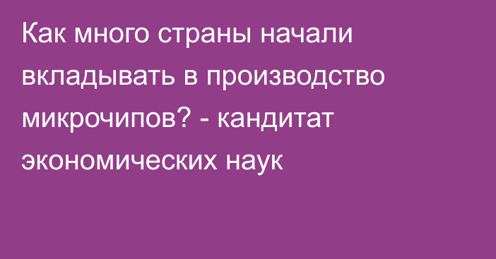 Как много страны начали вкладывать в производство микрочипов? - кандитат экономических наук