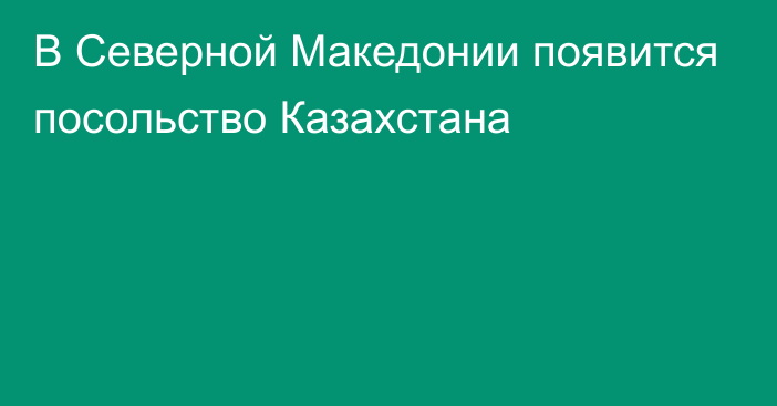 В Северной Македонии появится посольство Казахстана