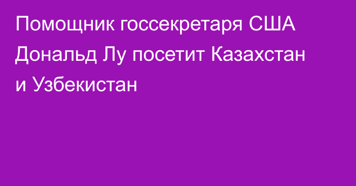 Помощник госсекретаря США Дональд Лу посетит Казахстан и Узбекистан