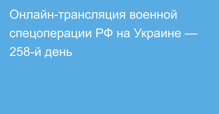 Онлайн-трансляция военной спецоперации РФ на Украине — 258-й день