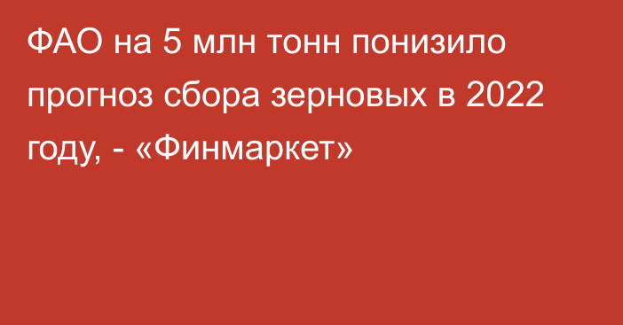 ФАО на 5 млн тонн понизило прогноз сбора зерновых в 2022 году, - «Финмаркет»