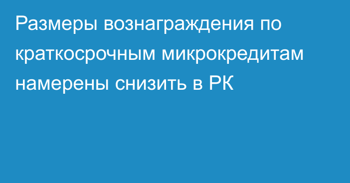 Размеры вознаграждения по краткосрочным микрокредитам намерены снизить в РК