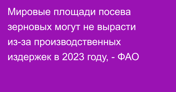 Мировые площади посева зерновых могут не вырасти из-за производственных издержек в 2023 году, - ФАО